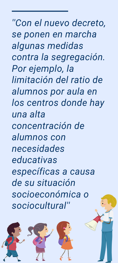 Segregación: ''Con el nuevo decreto, se ponen en marcha algunas medidas contra la segregación. Por ejemplo, la limitación del ratio de alumnos por aula en los centros donde hay una alta concentración de alumnos con necesidades educativas específicas a causa de su situación socioeconómica o sociocultural''