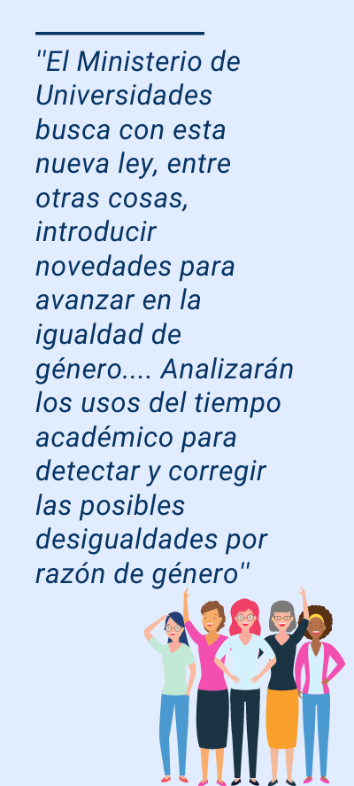 anteproyecto: ''El Ministerio de Universidades busca con esta nueva ley, entre otras cosas, introducir novedades para avanzar en la igualdad de género.... Analizarán los usos del tiempo académico para detectar y corregir las posibles desigualdades por razón de género''