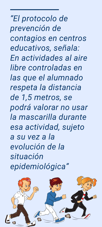 Uso de la mascarilla: “El protocolo de prevención de contagios en centros educativos, señala: En actividades al aire libre controladas en las que el alumnado respeta la distancia de 1,5 metros, se podrá valorar no usar la mascarilla durante esa actividad, sujeto a su vez a la evolución de la situación epidemiológica”