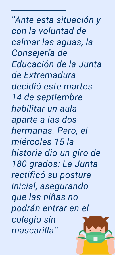 Mascarillas en las aulas: ''Ante esta situación y con la voluntad de calmar las aguas, la Consejería de Educación de la Junta de Extremadura decidió este martes 14 de septiembre habilitar un aula aparte a las dos hermanas. Pero, el miércoles 15 la historia dio un giro de 180 grados: La Junta rectificó su postura inicial, asegurando que las niñas no podrán entrar en el colegio sin mascarilla''