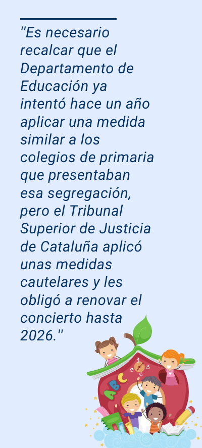 centros: ''Es necesario recalcar que el Departamento de Educación ya intentó hace un año aplicar una medida similar a los colegios de primaria que presentaban esa segregación, pero el Tribunal Superior de Justicia de Cataluña aplicó unas medidas cautelares y les obligó a renovar el concierto hasta 2026.''