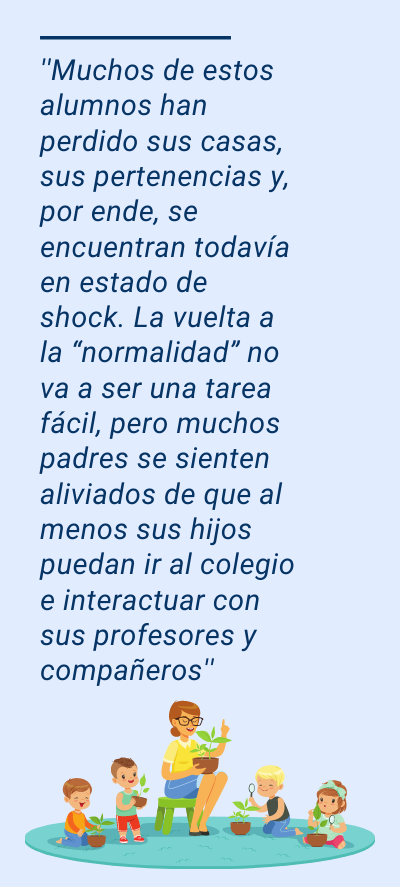 profesores: ''Muchos de estos alumnos han perdido sus casas, sus pertenencias y, por ende, se encuentran todavía en estado de shock. La vuelta a la “normalidad” no va a ser una tarea fácil, pero muchos padres se sienten aliviados de que al menos sus hijos puedan ir al colegio e interactuar con sus profesores y compañeros''