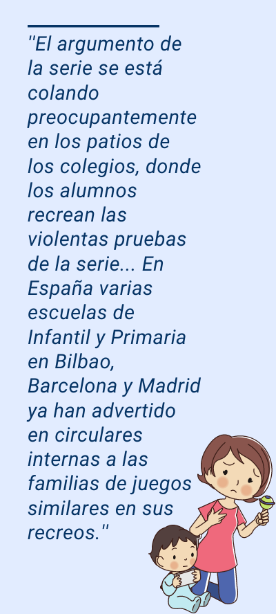 El juego del calamar: ''El argumento de la serie se está colando preocupantemente en los patios de los colegios, donde los alumnos recrean las violentas pruebas de la serie... En España varias escuelas de Infantil y Primaria en Bilbao, Barcelona y Madrid ya han advertido en circulares internas a las familias de juegos similares en sus recreos.''