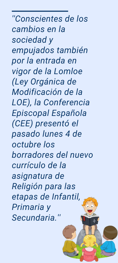 Asignatura de religión: ''Conscientes de los cambios en la sociedad y empujados también por la entrada en vigor de la Lomloe (Ley Orgánica de Modificación de la LOE), la Conferencia Episcopal Española (CEE) presentó el pasado lunes 4 de octubre los borradores del nuevo currículo de la asignatura de Religión para las etapas de Infantil, Primaria y Secundaria.''