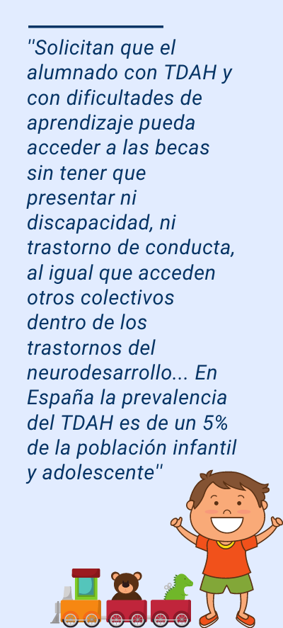 TDAH: ''Solicitan que el alumnado con TDAH y con dificultades de aprendizaje pueda acceder a las becas sin tener que presentar ni discapacidad, ni trastorno de conducta, al igual que acceden otros colectivos dentro de los trastornos del neurodesarrollo... En España la prevalencia del TDAH es de un 5% de la población infantil y adolescente''