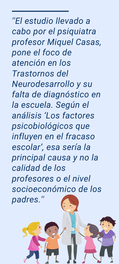 Abandono escolar: ''El estudio llevado a cabo por el psiquiatra profesor Miquel Casas, pone el foco de atención en los Trastornos del Neurodesarrollo y su falta de diagnóstico en la escuela. Según el análisis ‘Los factores psicobiológicos que influyen en el fracaso escolar’, esa sería la principal causa y no la calidad de los profesores o el nivel socioeconómico de los padres.''