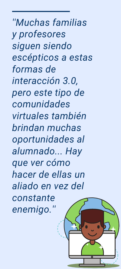 Redes sociales: ''Muchas familias y profesores siguen siendo escépticos a estas formas de interacción 3.0, pero este tipo de comunidades virtuales también brindan muchas oportunidades al alumnado... Hay que ver cómo hacer de ellas un aliado en vez del constante enemigo.''