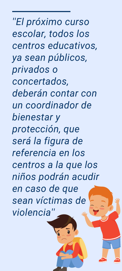 colegios : ''El próximo curso escolar, todos los centros educativos, ya sean públicos, privados o concertados, deberán contar con un coordinador de bienestar y protección, que será la figura de referencia en los centros a la que los niños podrán acudir en caso de que sean víctimas de violencia''