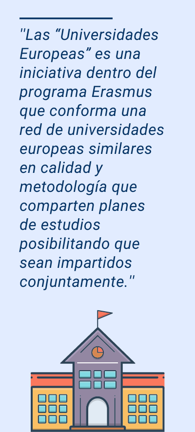 Universidades Europeas: ''Las “Universidades Europeas” es una iniciativa dentro del programa Erasmus que conforma una red de universidades europeas similares en calidad y metodología que comparten planes de estudios posibilitando que sean impartidos conjuntamente.''