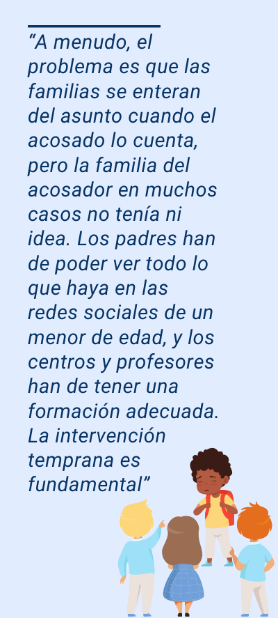 bullying: “A menudo, el problema es que las familias se enteran del asunto cuando el acosado lo cuenta, pero la familia del acosador en muchos casos no tenía ni idea. Los padres han de poder ver todo lo que haya en las redes sociales de un menor de edad, y los centros y profesores han de tener una formación adecuada. La intervención temprana es fundamental”