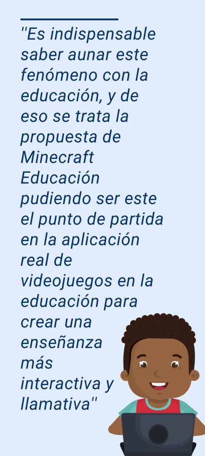 videojuegos: ''Es indispensable saber aunar este fenómeno con la educación, y de eso se trata la propuesta de Minecraft Educación pudiendo ser este el punto de partida en la aplicación real de videojuegos en la educación para crear una enseñanza más interactiva y llamativa''