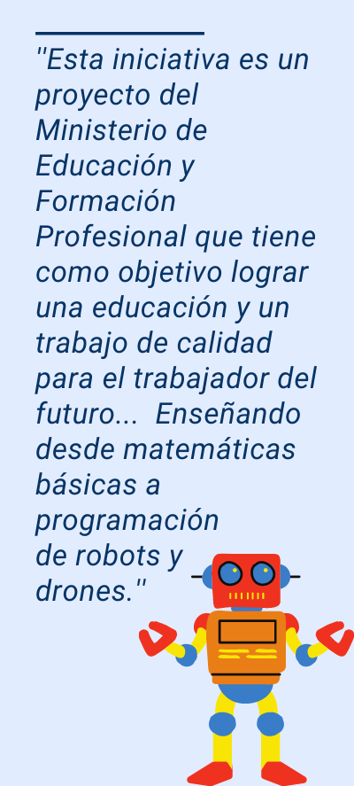 robots: ''Esta iniciativa es un proyecto del Ministerio de Educación y Formación Profesional que tiene como objetivo lograr una educación y un trabajo de calidad para el trabajador del futuro... Enseñando desde matemáticas básicas a programación de robots y drones.''