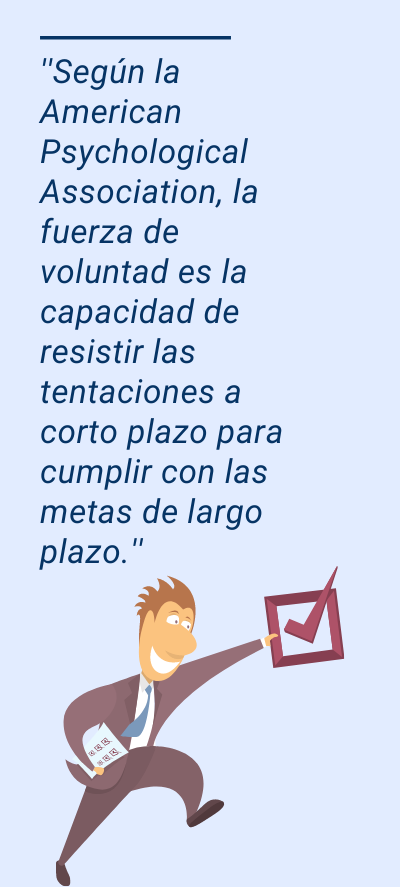 fuerza de voluntad: ''Según la American Psychological Association, la fuerza de voluntad es la capacidad de resistir las tentaciones a corto plazo para cumplir con las metas de largo plazo.''