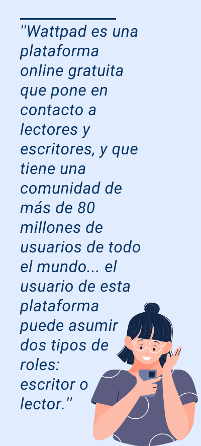 redes sociales : ''Wattpad es una plataforma online gratuita que pone en contacto a lectores y escritores, y que tiene una comunidad de más de 80 millones de usuarios de todo el mundo... el usuario de esta plataforma puede asumir dos tipos de roles: escritor o lector.''