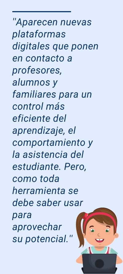 digital: ''Aparecen nuevas plataformas digitales que ponen en contacto a profesores, alumnos y familiares para un control más eficiente del aprendizaje, el comportamiento y la asistencia del estudiante. Pero, como toda herramienta se debe saber usar para aprovechar su potencial.''